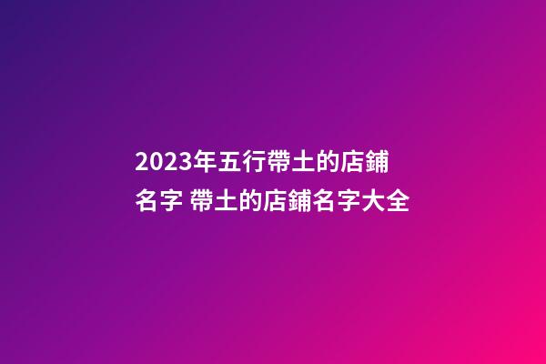 2023年五行帶土的店鋪名字 帶土的店鋪名字大全-第1張-店鋪起名-玄機派